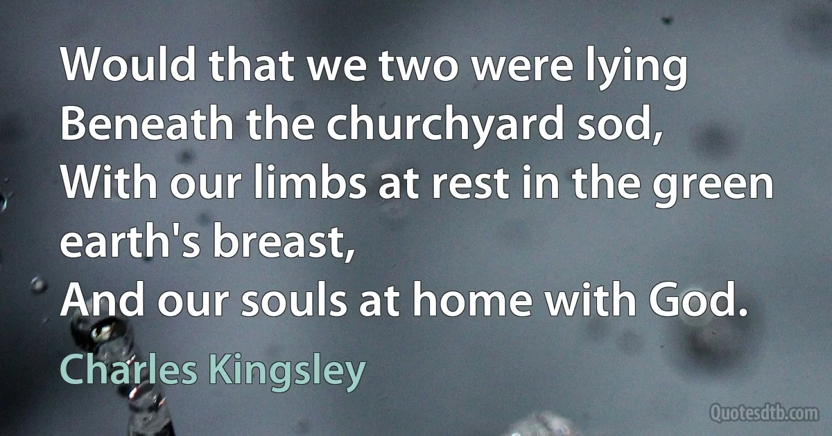 Would that we two were lying
Beneath the churchyard sod,
With our limbs at rest in the green earth's breast,
And our souls at home with God. (Charles Kingsley)