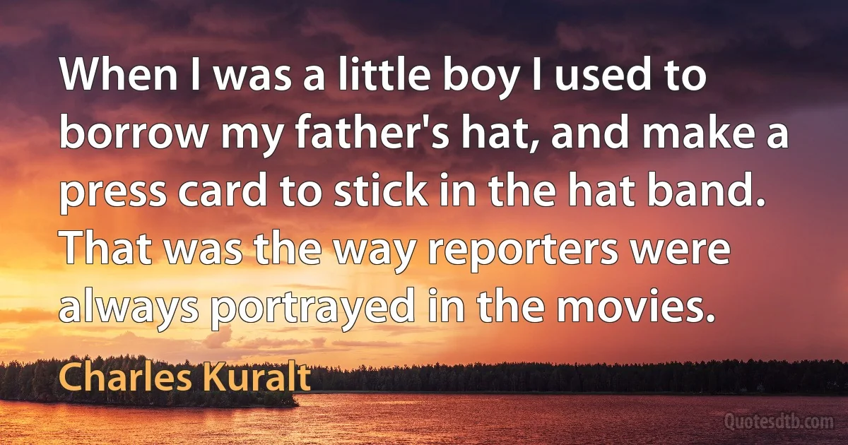 When I was a little boy I used to borrow my father's hat, and make a press card to stick in the hat band. That was the way reporters were always portrayed in the movies. (Charles Kuralt)