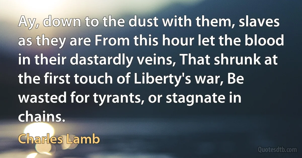 Ay, down to the dust with them, slaves as they are From this hour let the blood in their dastardly veins, That shrunk at the first touch of Liberty's war, Be wasted for tyrants, or stagnate in chains. (Charles Lamb)