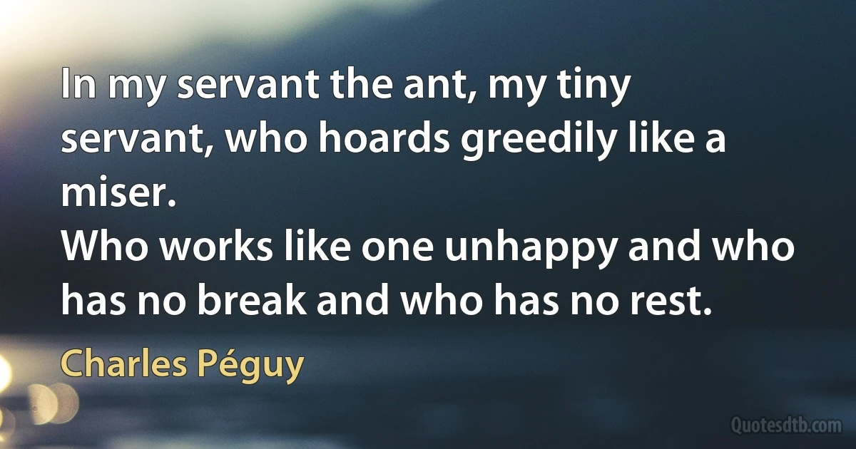 In my servant the ant, my tiny servant, who hoards greedily like a miser.
Who works like one unhappy and who has no break and who has no rest. (Charles Péguy)