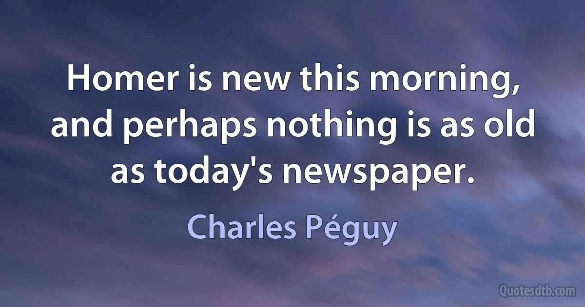 Homer is new this morning, and perhaps nothing is as old as today's newspaper. (Charles Péguy)