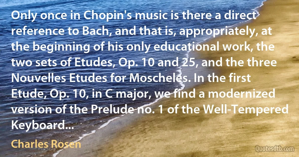 Only once in Chopin's music is there a direct reference to Bach, and that is, appropriately, at the beginning of his only educational work, the two sets of Etudes, Op. 10 and 25, and the three Nouvelles Etudes for Moscheles. In the first Etude, Op. 10, in C major, we find a modernized version of the Prelude no. 1 of the Well-Tempered Keyboard... (Charles Rosen)