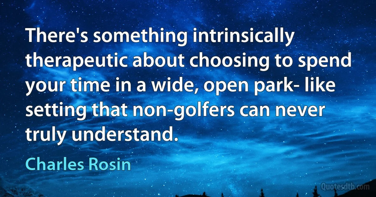 There's something intrinsically therapeutic about choosing to spend your time in a wide, open park- like setting that non-golfers can never truly understand. (Charles Rosin)