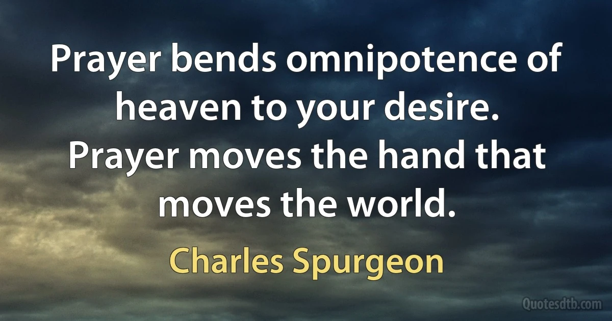 Prayer bends omnipotence of heaven to your desire. Prayer moves the hand that moves the world. (Charles Spurgeon)