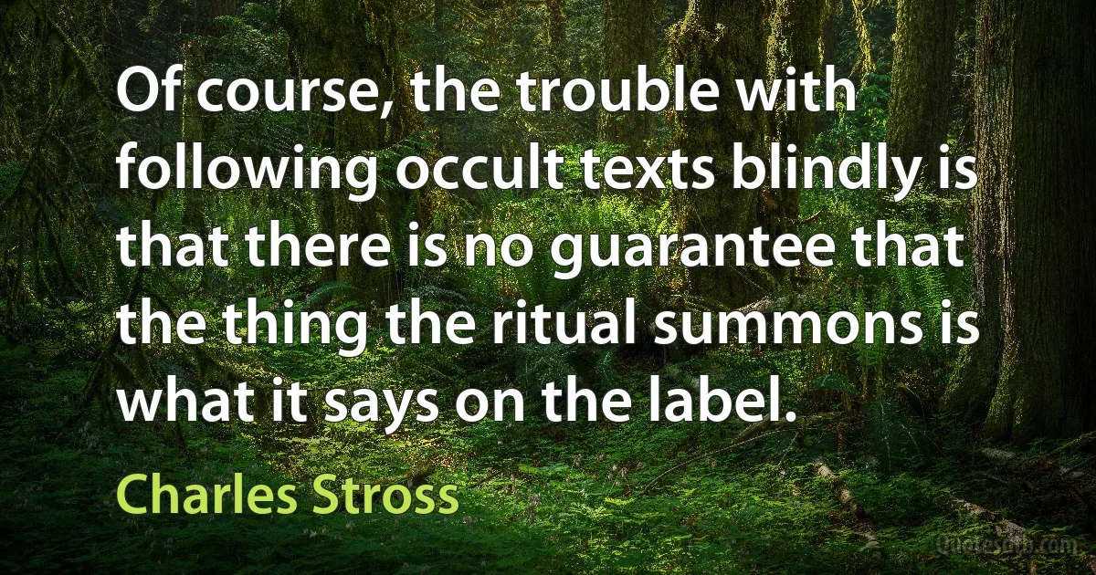 Of course, the trouble with following occult texts blindly is that there is no guarantee that the thing the ritual summons is what it says on the label. (Charles Stross)