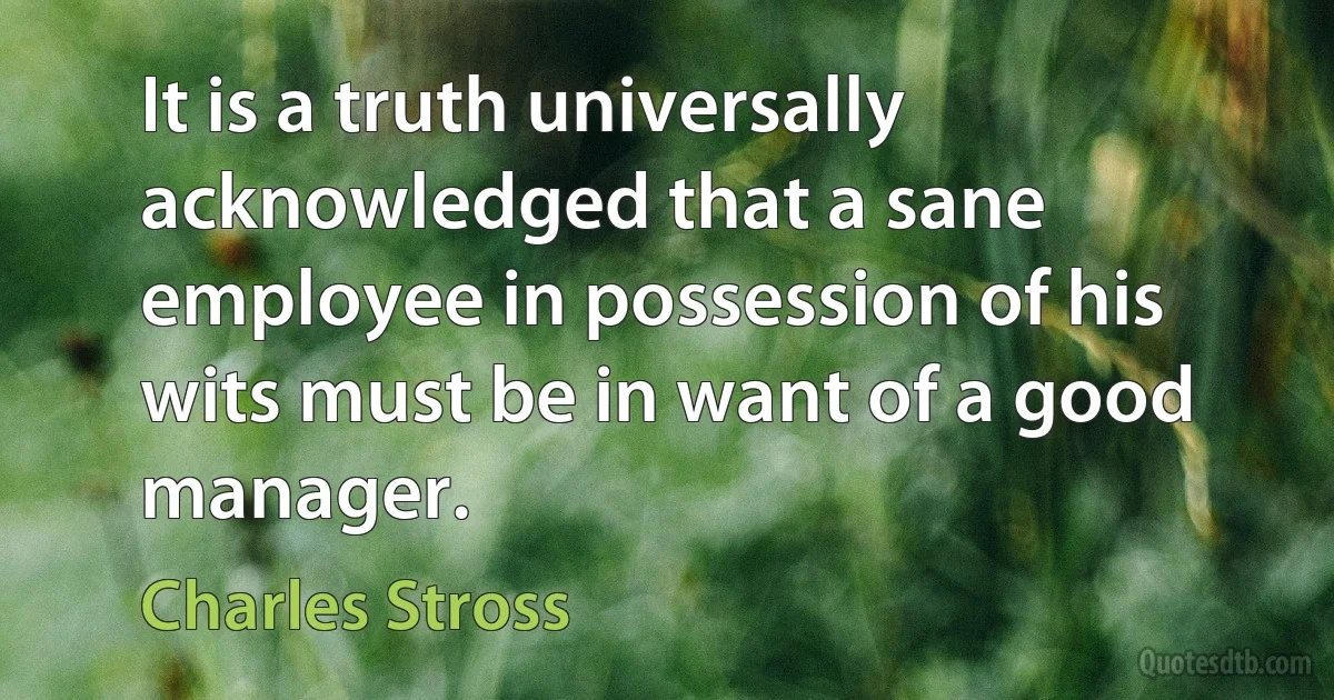 It is a truth universally acknowledged that a sane employee in possession of his wits must be in want of a good manager. (Charles Stross)