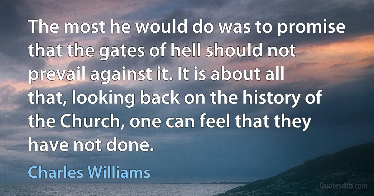 The most he would do was to promise that the gates of hell should not prevail against it. It is about all that, looking back on the history of the Church, one can feel that they have not done. (Charles Williams)