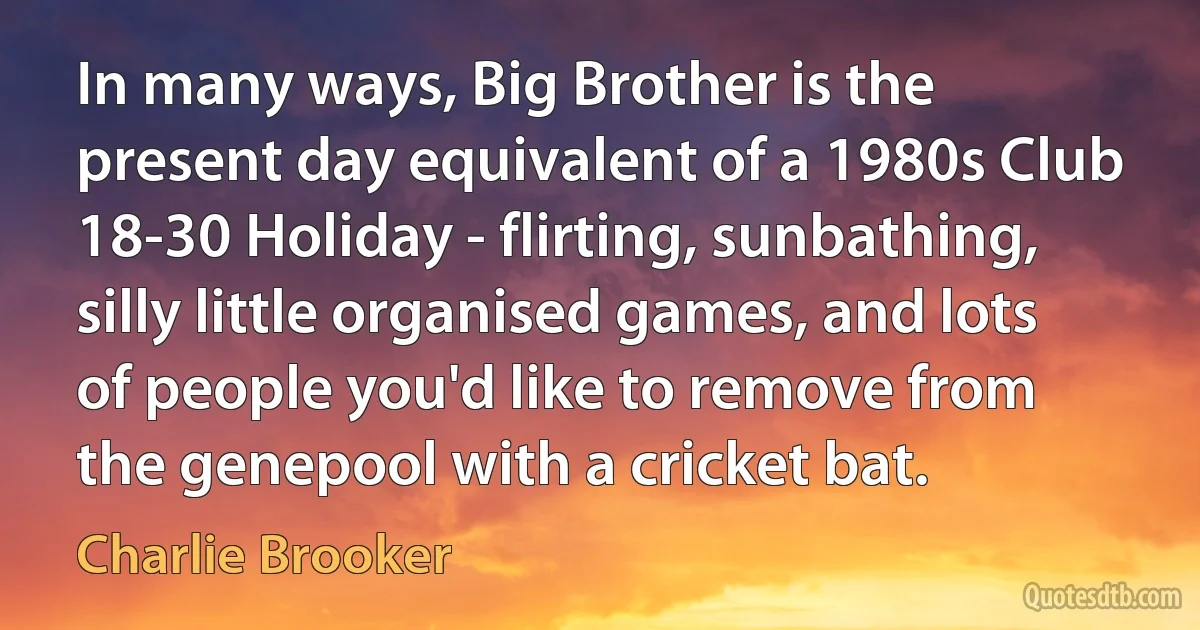 In many ways, Big Brother is the present day equivalent of a 1980s Club 18-30 Holiday - flirting, sunbathing, silly little organised games, and lots of people you'd like to remove from the genepool with a cricket bat. (Charlie Brooker)