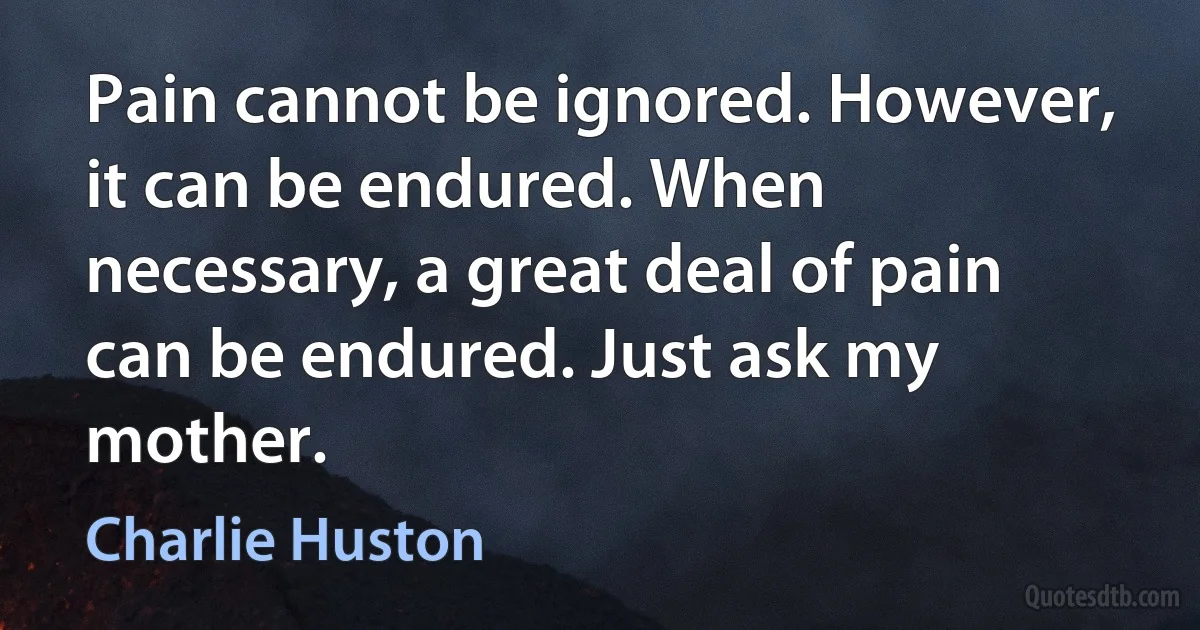 Pain cannot be ignored. However, it can be endured. When necessary, a great deal of pain can be endured. Just ask my mother. (Charlie Huston)