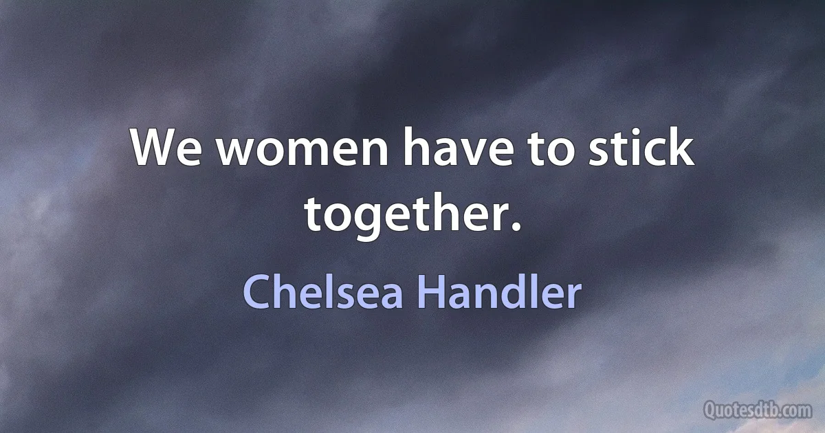 We women have to stick together. (Chelsea Handler)