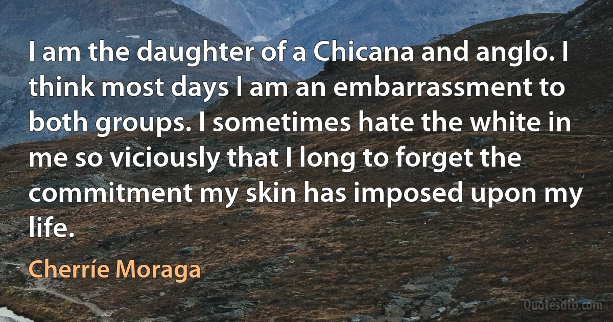 I am the daughter of a Chicana and anglo. I think most days I am an embarrassment to both groups. I sometimes hate the white in me so viciously that I long to forget the commitment my skin has imposed upon my life. (Cherríe Moraga)