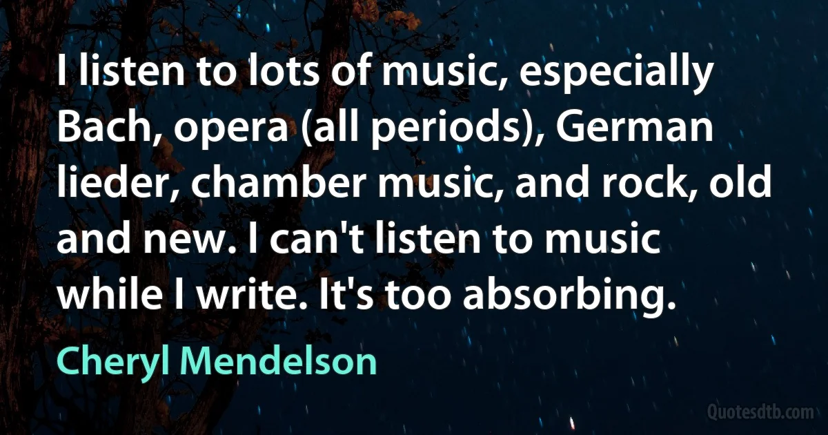 I listen to lots of music, especially Bach, opera (all periods), German lieder, chamber music, and rock, old and new. I can't listen to music while I write. It's too absorbing. (Cheryl Mendelson)