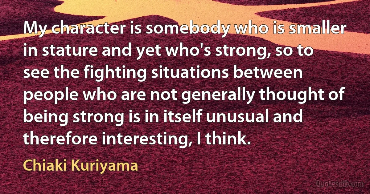 My character is somebody who is smaller in stature and yet who's strong, so to see the fighting situations between people who are not generally thought of being strong is in itself unusual and therefore interesting, I think. (Chiaki Kuriyama)