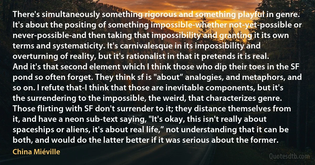 There's simultaneously something rigorous and something playful in genre. It's about the positing of something impossible-whether not-yet-possible or never-possible-and then taking that impossibility and granting it its own terms and systematicity. It's carnivalesque in its impossibility and overturning of reality, but it's rationalist in that it pretends it is real. And it's that second element which I think those who dip their toes in the SF pond so often forget. They think sf is "about” analogies, and metaphors, and so on. I refute that-I think that those are inevitable components, but it's the surrendering to the impossible, the weird, that characterizes genre. Those flirting with SF don't surrender to it; they distance themselves from it, and have a neon sub-text saying, "It's okay, this isn't really about spaceships or aliens, it's about real life,” not understanding that it can be both, and would do the latter better if it was serious about the former. (China Miéville)