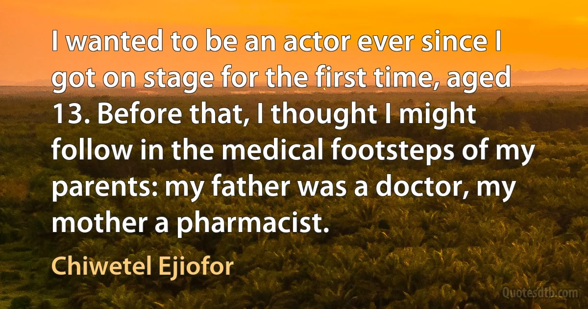 I wanted to be an actor ever since I got on stage for the first time, aged 13. Before that, I thought I might follow in the medical footsteps of my parents: my father was a doctor, my mother a pharmacist. (Chiwetel Ejiofor)