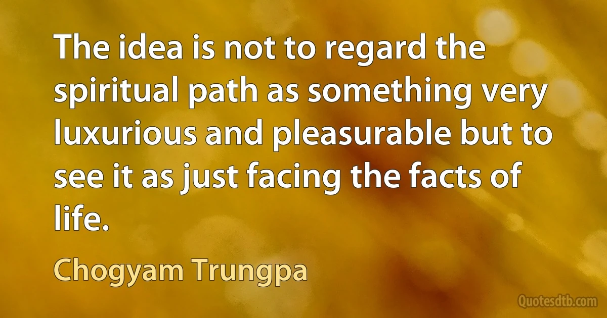 The idea is not to regard the spiritual path as something very luxurious and pleasurable but to see it as just facing the facts of life. (Chogyam Trungpa)