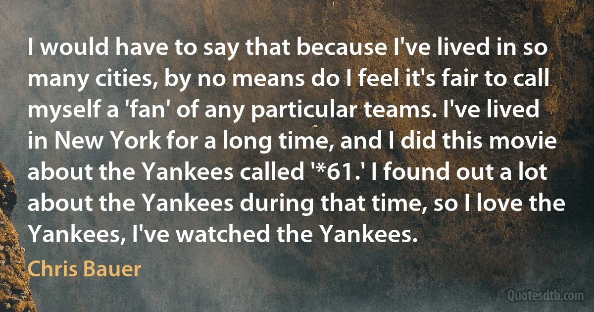 I would have to say that because I've lived in so many cities, by no means do I feel it's fair to call myself a 'fan' of any particular teams. I've lived in New York for a long time, and I did this movie about the Yankees called '*61.' I found out a lot about the Yankees during that time, so I love the Yankees, I've watched the Yankees. (Chris Bauer)