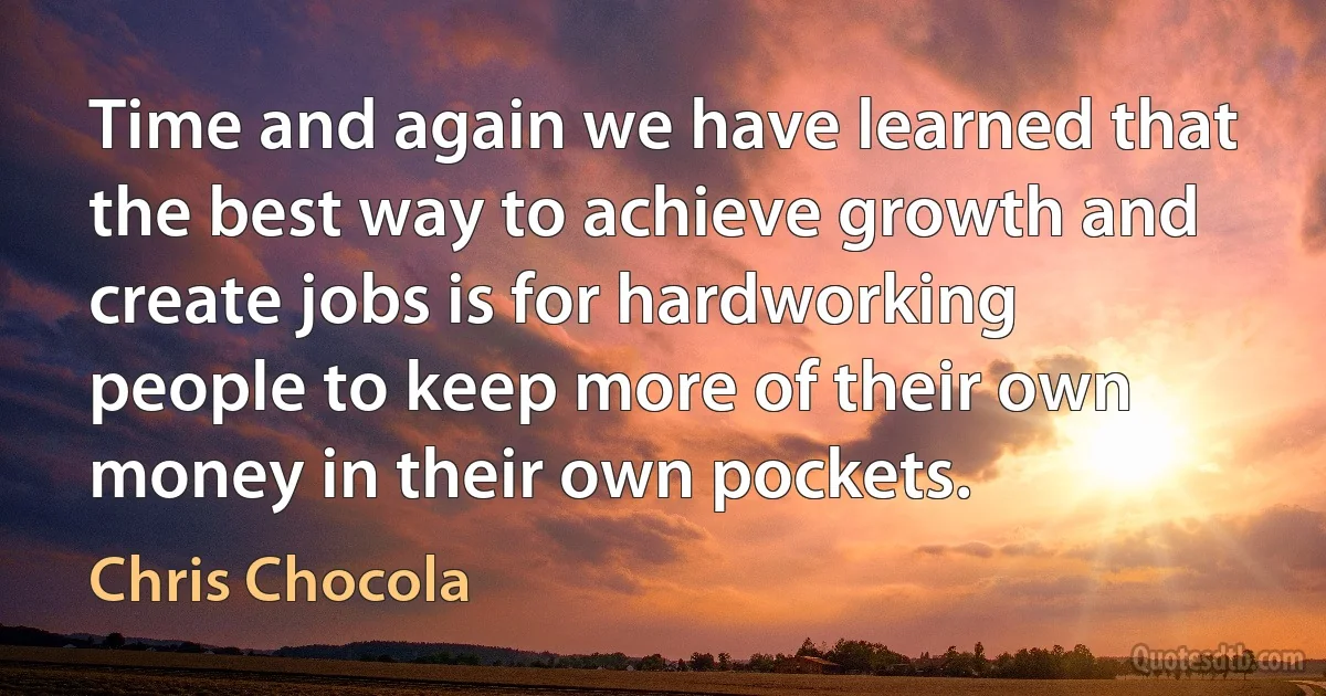 Time and again we have learned that the best way to achieve growth and create jobs is for hardworking people to keep more of their own money in their own pockets. (Chris Chocola)