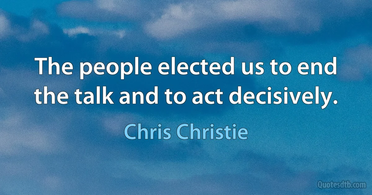 The people elected us to end the talk and to act decisively. (Chris Christie)