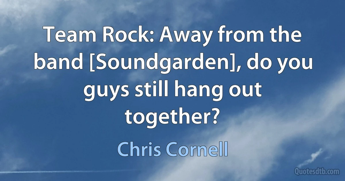 Team Rock: Away from the band [Soundgarden], do you guys still hang out together? (Chris Cornell)