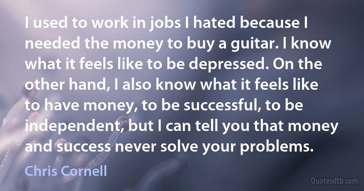 I used to work in jobs I hated because I needed the money to buy a guitar. I know what it feels like to be depressed. On the other hand, I also know what it feels like to have money, to be successful, to be independent, but I can tell you that money and success never solve your problems. (Chris Cornell)