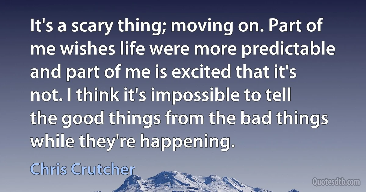 It's a scary thing; moving on. Part of me wishes life were more predictable and part of me is excited that it's not. I think it's impossible to tell the good things from the bad things while they're happening. (Chris Crutcher)