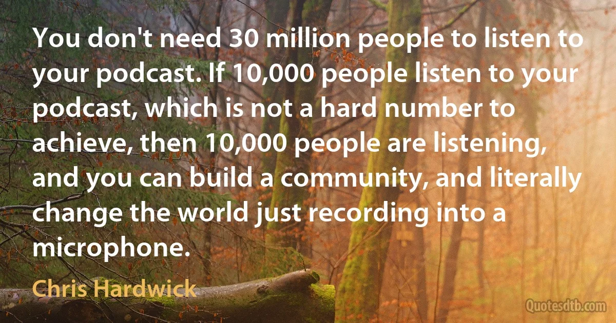 You don't need 30 million people to listen to your podcast. If 10,000 people listen to your podcast, which is not a hard number to achieve, then 10,000 people are listening, and you can build a community, and literally change the world just recording into a microphone. (Chris Hardwick)