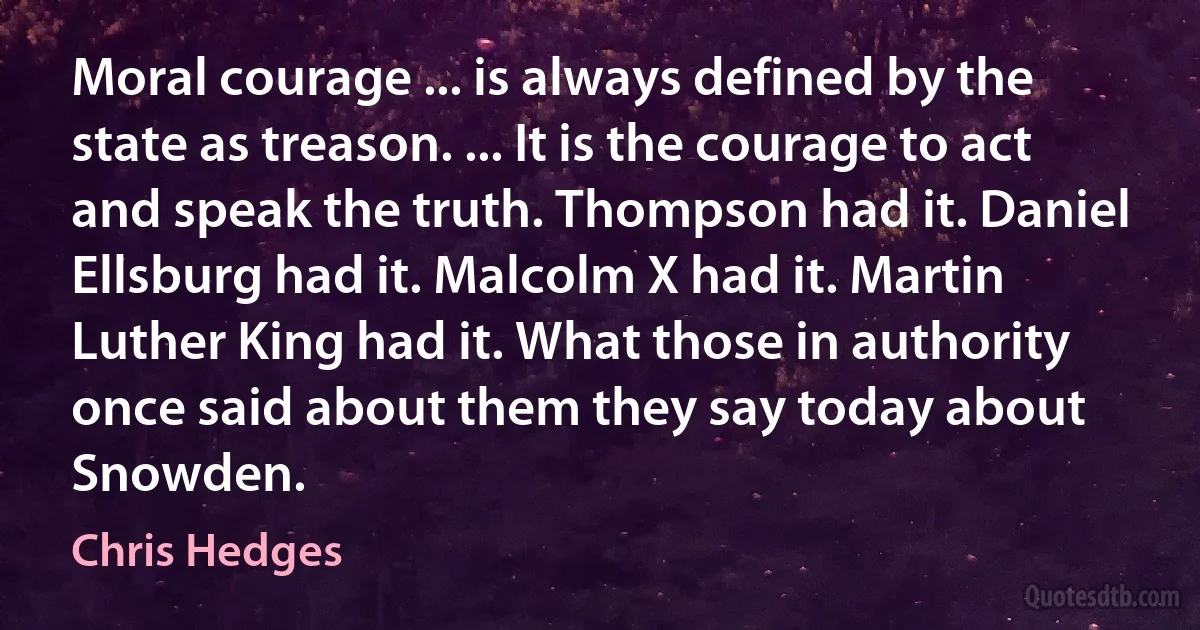 Moral courage ... is always defined by the state as treason. ... It is the courage to act and speak the truth. Thompson had it. Daniel Ellsburg had it. Malcolm X had it. Martin Luther King had it. What those in authority once said about them they say today about Snowden. (Chris Hedges)