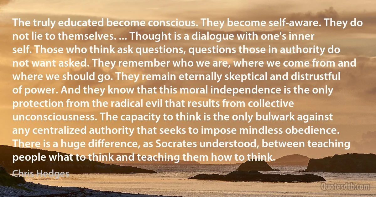 The truly educated become conscious. They become self-aware. They do not lie to themselves. ... Thought is a dialogue with one's inner self. Those who think ask questions, questions those in authority do not want asked. They remember who we are, where we come from and where we should go. They remain eternally skeptical and distrustful of power. And they know that this moral independence is the only protection from the radical evil that results from collective unconsciousness. The capacity to think is the only bulwark against any centralized authority that seeks to impose mindless obedience. There is a huge difference, as Socrates understood, between teaching people what to think and teaching them how to think. (Chris Hedges)