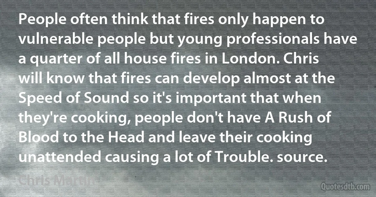 People often think that fires only happen to vulnerable people but young professionals have a quarter of all house fires in London. Chris will know that fires can develop almost at the Speed of Sound so it's important that when they're cooking, people don't have A Rush of Blood to the Head and leave their cooking unattended causing a lot of Trouble. source. (Chris Martin)