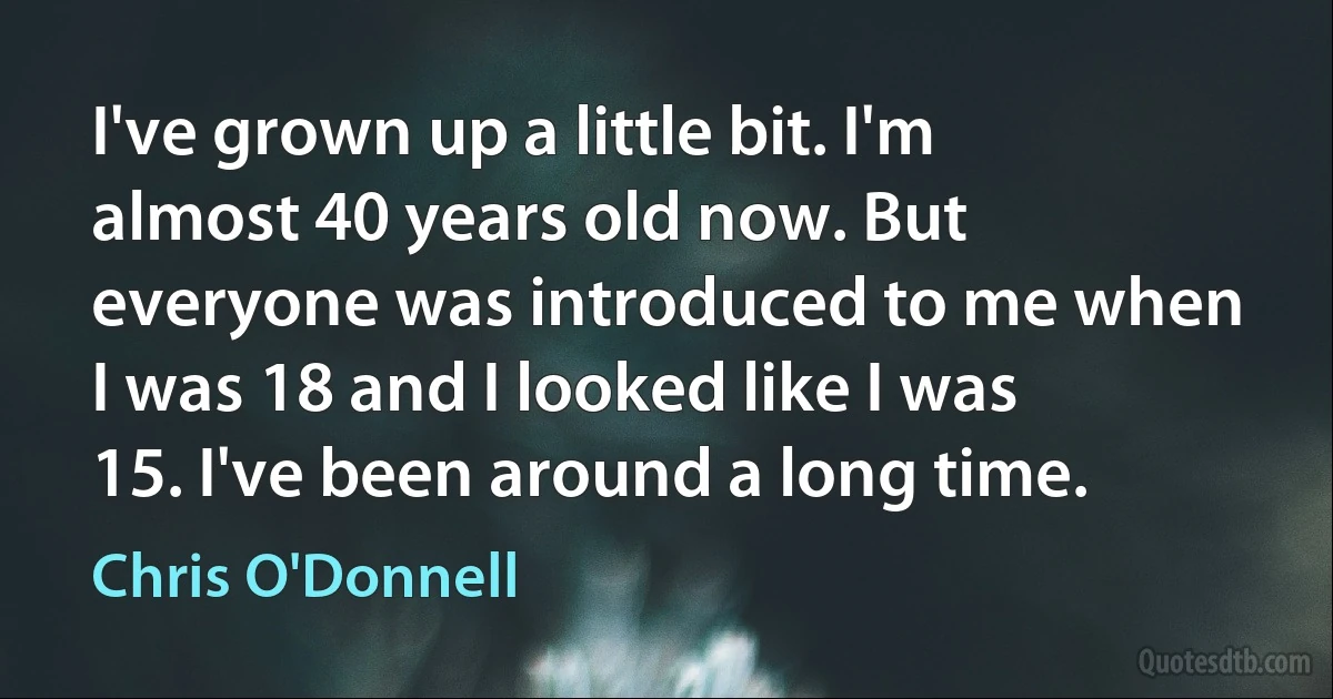 I've grown up a little bit. I'm almost 40 years old now. But everyone was introduced to me when I was 18 and I looked like I was 15. I've been around a long time. (Chris O'Donnell)