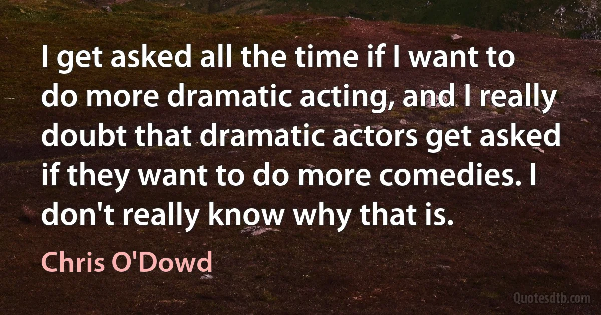 I get asked all the time if I want to do more dramatic acting, and I really doubt that dramatic actors get asked if they want to do more comedies. I don't really know why that is. (Chris O'Dowd)