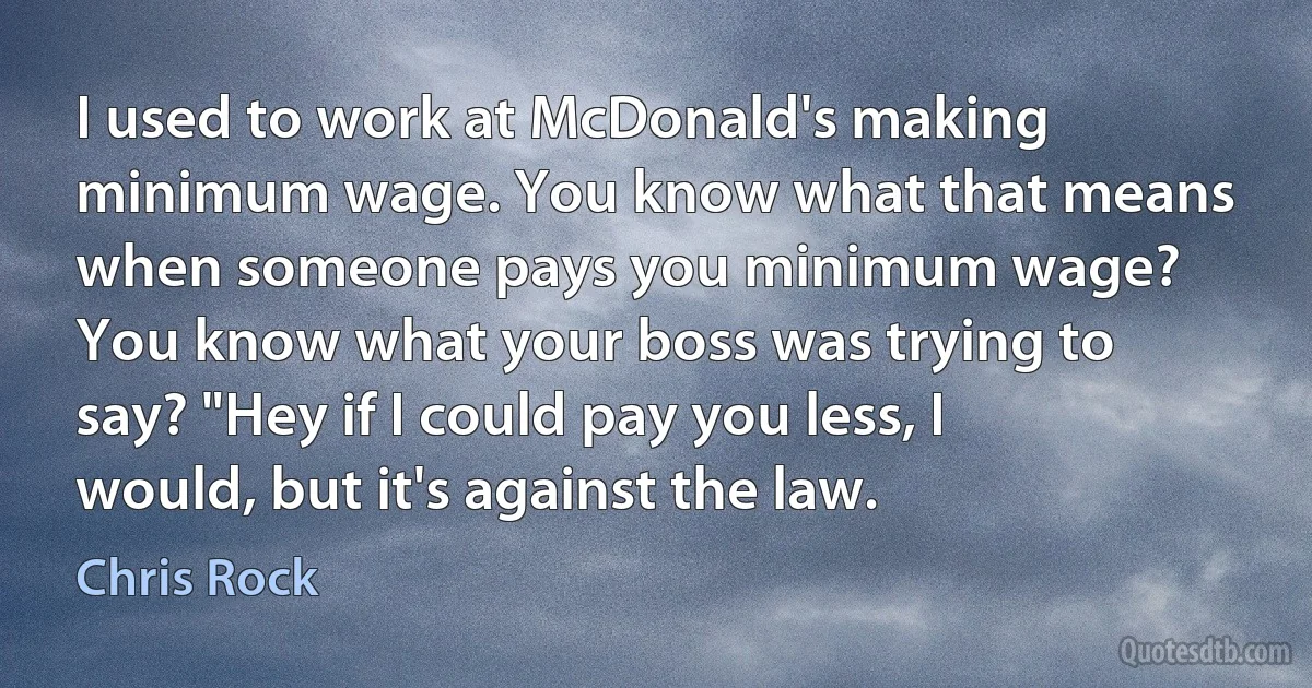 I used to work at McDonald's making minimum wage. You know what that means when someone pays you minimum wage? You know what your boss was trying to say? "Hey if I could pay you less, I would, but it's against the law. (Chris Rock)