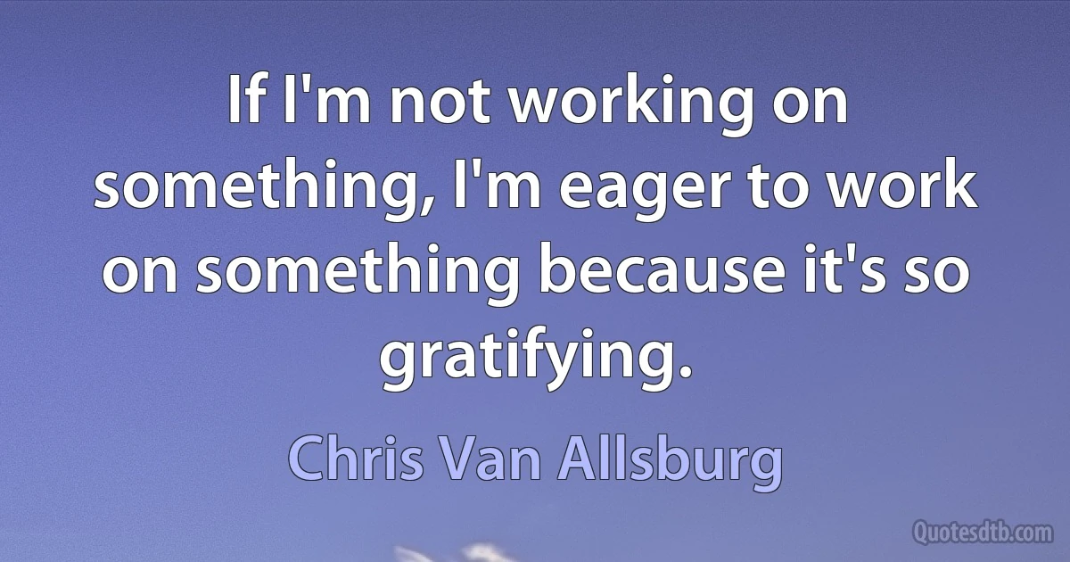 If I'm not working on something, I'm eager to work on something because it's so gratifying. (Chris Van Allsburg)