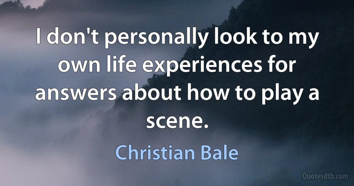 I don't personally look to my own life experiences for answers about how to play a scene. (Christian Bale)