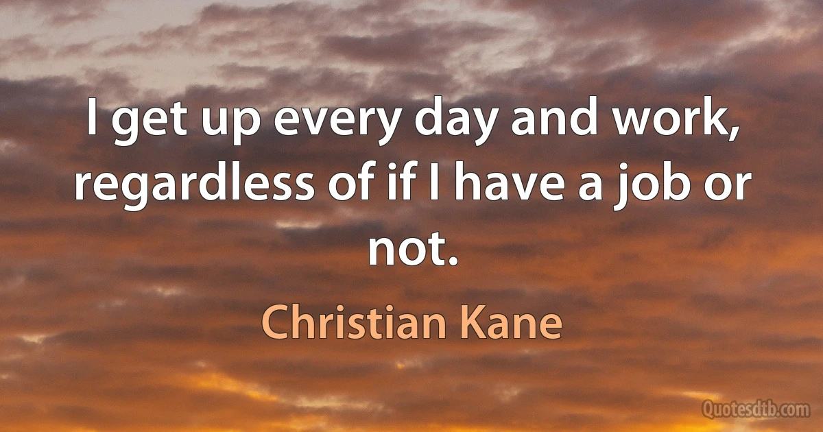 I get up every day and work, regardless of if I have a job or not. (Christian Kane)