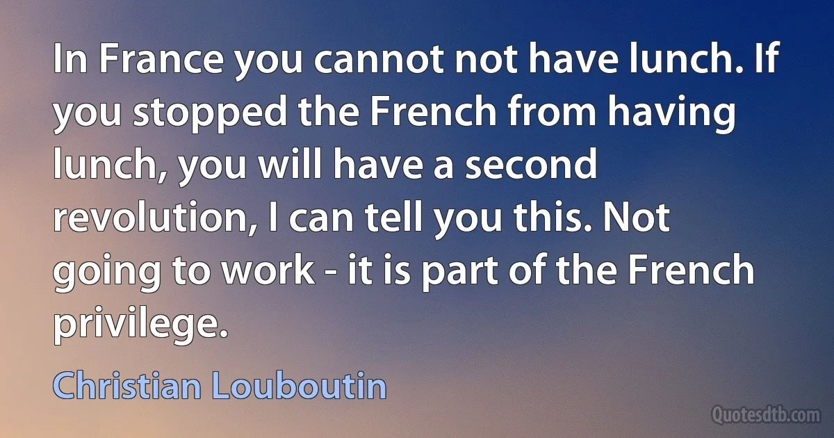 In France you cannot not have lunch. If you stopped the French from having lunch, you will have a second revolution, I can tell you this. Not going to work - it is part of the French privilege. (Christian Louboutin)