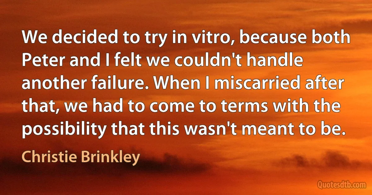 We decided to try in vitro, because both Peter and I felt we couldn't handle another failure. When I miscarried after that, we had to come to terms with the possibility that this wasn't meant to be. (Christie Brinkley)