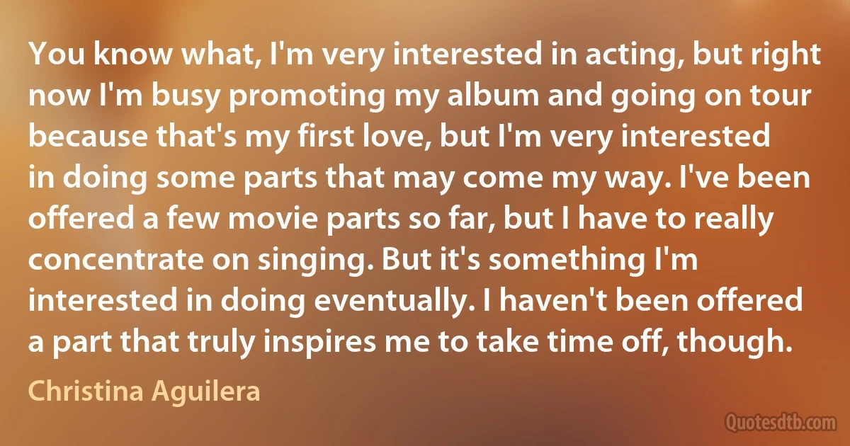 You know what, I'm very interested in acting, but right now I'm busy promoting my album and going on tour because that's my first love, but I'm very interested in doing some parts that may come my way. I've been offered a few movie parts so far, but I have to really concentrate on singing. But it's something I'm interested in doing eventually. I haven't been offered a part that truly inspires me to take time off, though. (Christina Aguilera)