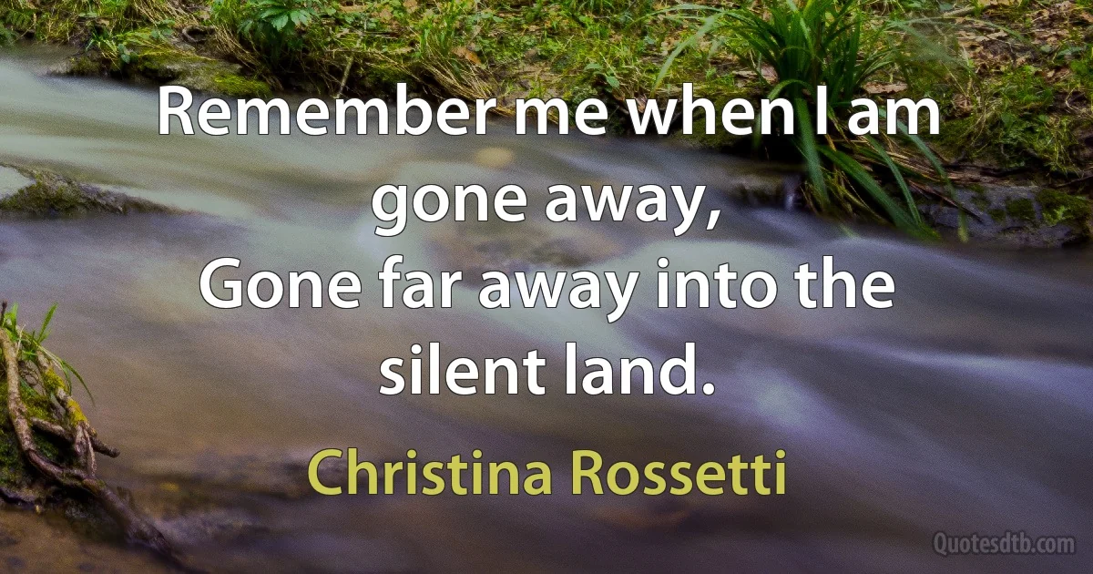 Remember me when I am gone away,
Gone far away into the silent land. (Christina Rossetti)