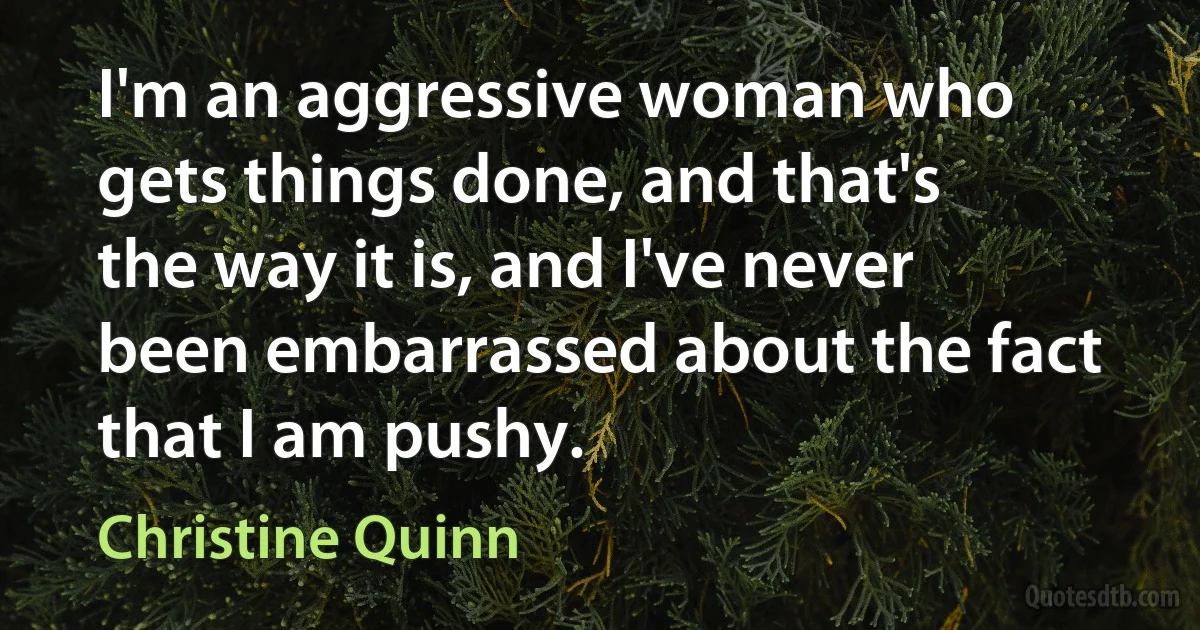 I'm an aggressive woman who gets things done, and that's the way it is, and I've never been embarrassed about the fact that I am pushy. (Christine Quinn)