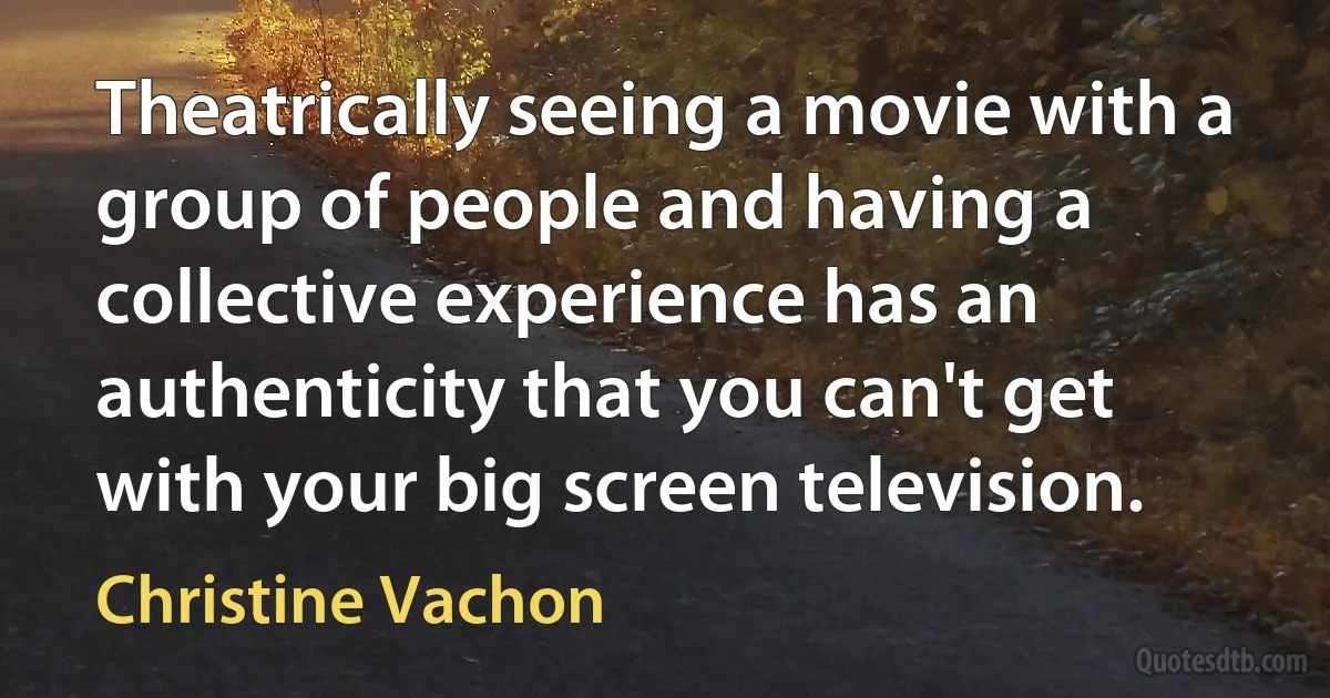 Theatrically seeing a movie with a group of people and having a collective experience has an authenticity that you can't get with your big screen television. (Christine Vachon)