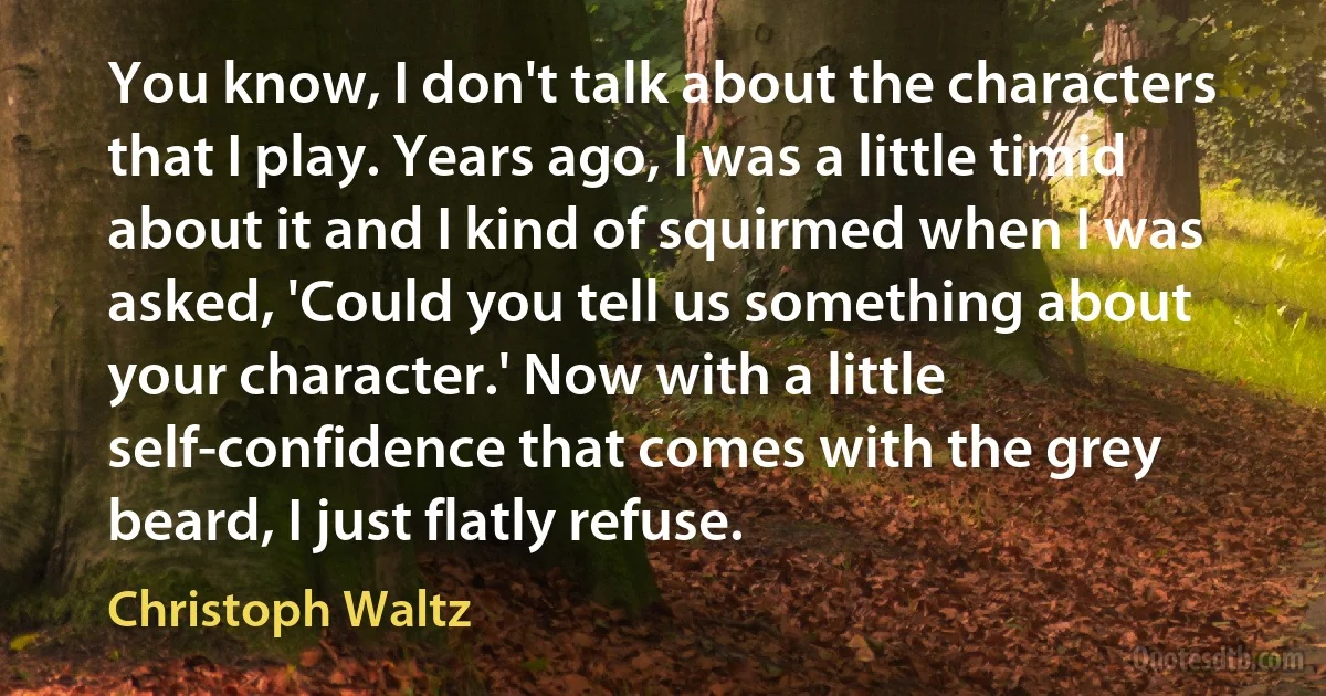 You know, I don't talk about the characters that I play. Years ago, I was a little timid about it and I kind of squirmed when I was asked, 'Could you tell us something about your character.' Now with a little self-confidence that comes with the grey beard, I just flatly refuse. (Christoph Waltz)