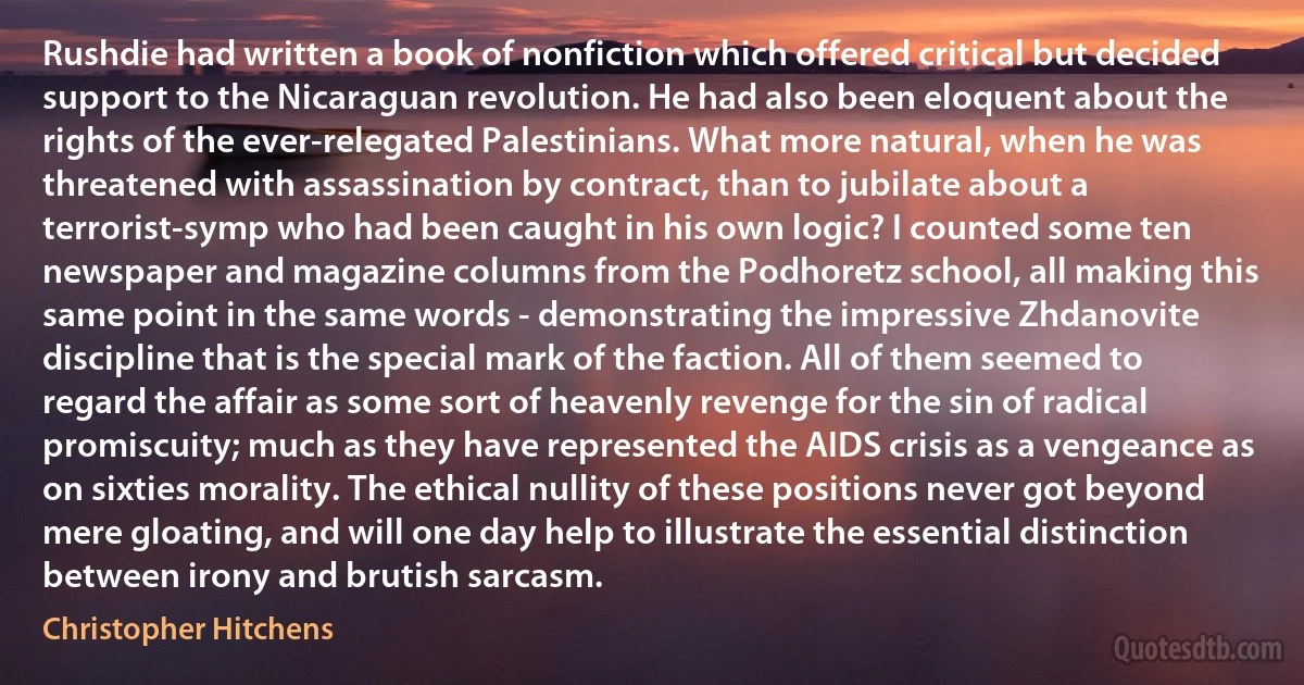 Rushdie had written a book of nonfiction which offered critical but decided support to the Nicaraguan revolution. He had also been eloquent about the rights of the ever-relegated Palestinians. What more natural, when he was threatened with assassination by contract, than to jubilate about a terrorist-symp who had been caught in his own logic? I counted some ten newspaper and magazine columns from the Podhoretz school, all making this same point in the same words - demonstrating the impressive Zhdanovite discipline that is the special mark of the faction. All of them seemed to regard the affair as some sort of heavenly revenge for the sin of radical promiscuity; much as they have represented the AIDS crisis as a vengeance as on sixties morality. The ethical nullity of these positions never got beyond mere gloating, and will one day help to illustrate the essential distinction between irony and brutish sarcasm. (Christopher Hitchens)