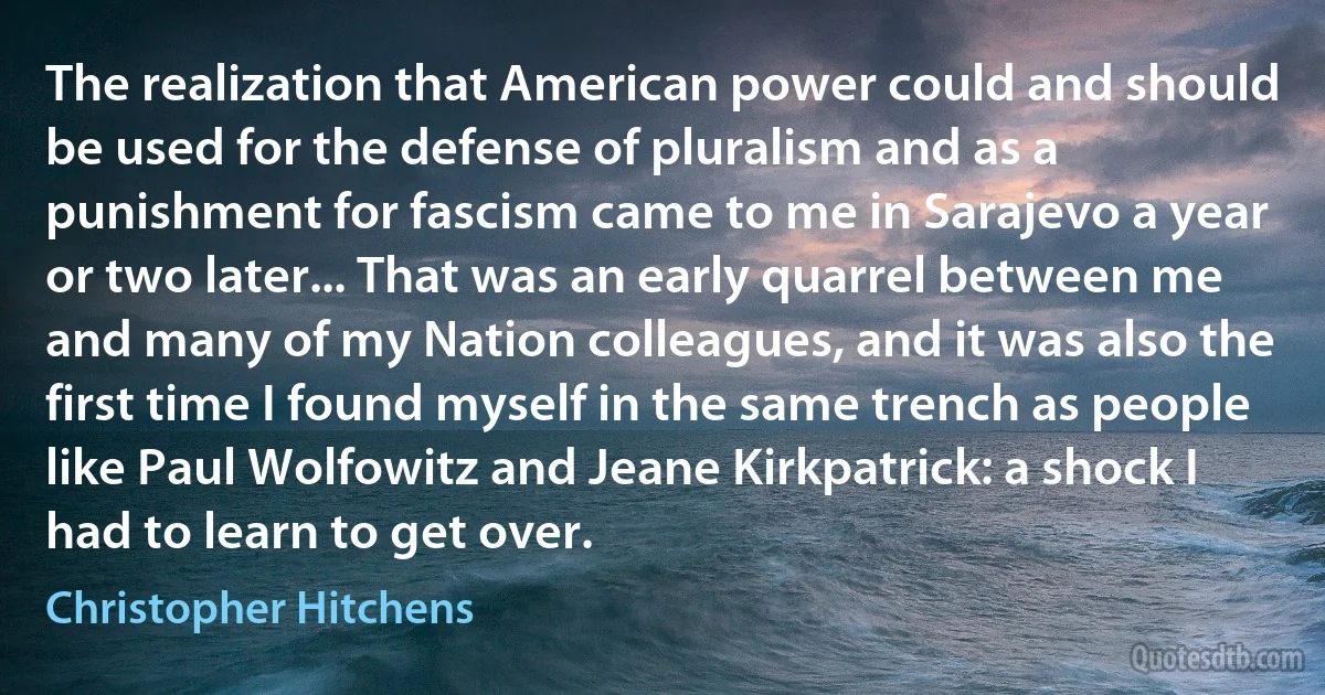 The realization that American power could and should be used for the defense of pluralism and as a punishment for fascism came to me in Sarajevo a year or two later... That was an early quarrel between me and many of my Nation colleagues, and it was also the first time I found myself in the same trench as people like Paul Wolfowitz and Jeane Kirkpatrick: a shock I had to learn to get over. (Christopher Hitchens)