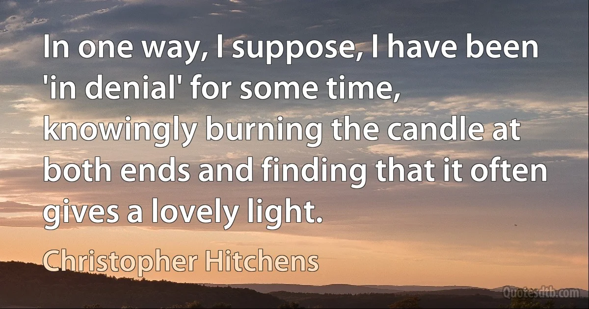 In one way, I suppose, I have been 'in denial' for some time, knowingly burning the candle at both ends and finding that it often gives a lovely light. (Christopher Hitchens)