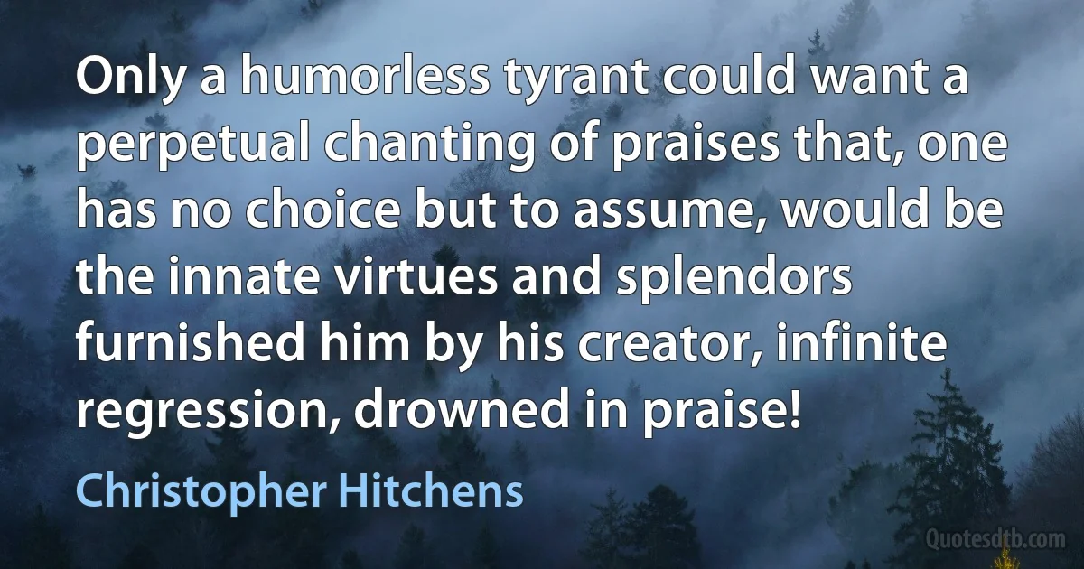 Only a humorless tyrant could want a perpetual chanting of praises that, one has no choice but to assume, would be the innate virtues and splendors furnished him by his creator, infinite regression, drowned in praise! (Christopher Hitchens)