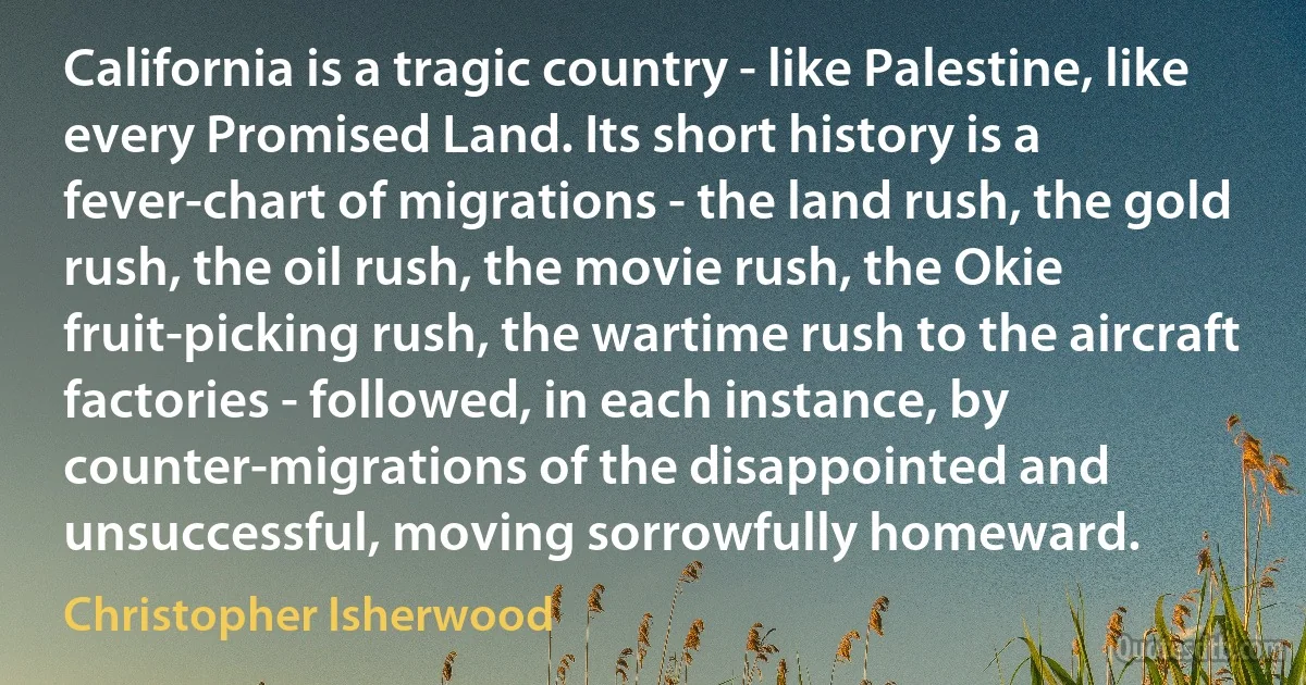 California is a tragic country - like Palestine, like every Promised Land. Its short history is a fever-chart of migrations - the land rush, the gold rush, the oil rush, the movie rush, the Okie fruit-picking rush, the wartime rush to the aircraft factories - followed, in each instance, by counter-migrations of the disappointed and unsuccessful, moving sorrowfully homeward. (Christopher Isherwood)