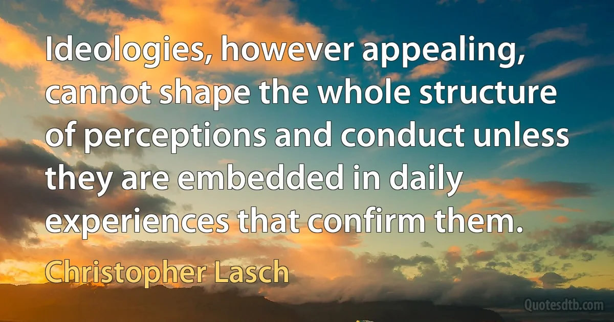 Ideologies, however appealing, cannot shape the whole structure of perceptions and conduct unless they are embedded in daily experiences that confirm them. (Christopher Lasch)