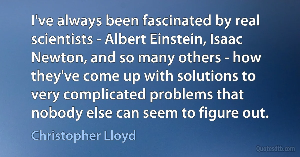 I've always been fascinated by real scientists - Albert Einstein, Isaac Newton, and so many others - how they've come up with solutions to very complicated problems that nobody else can seem to figure out. (Christopher Lloyd)